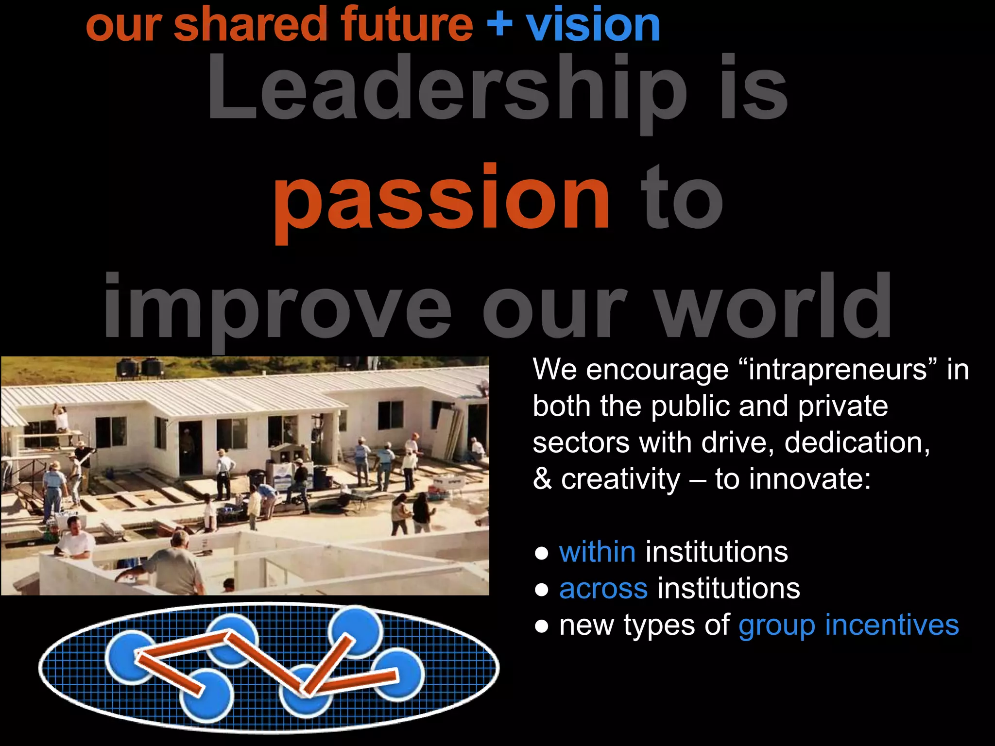 Leadership is
passion to
improve our world
our shared future + vision
We encourage “intrapreneurs” in
both the public and private
sectors with drive, dedication,
& creativity – to innovate:
● within institutions
● across institutions
● new types of group incentives
 