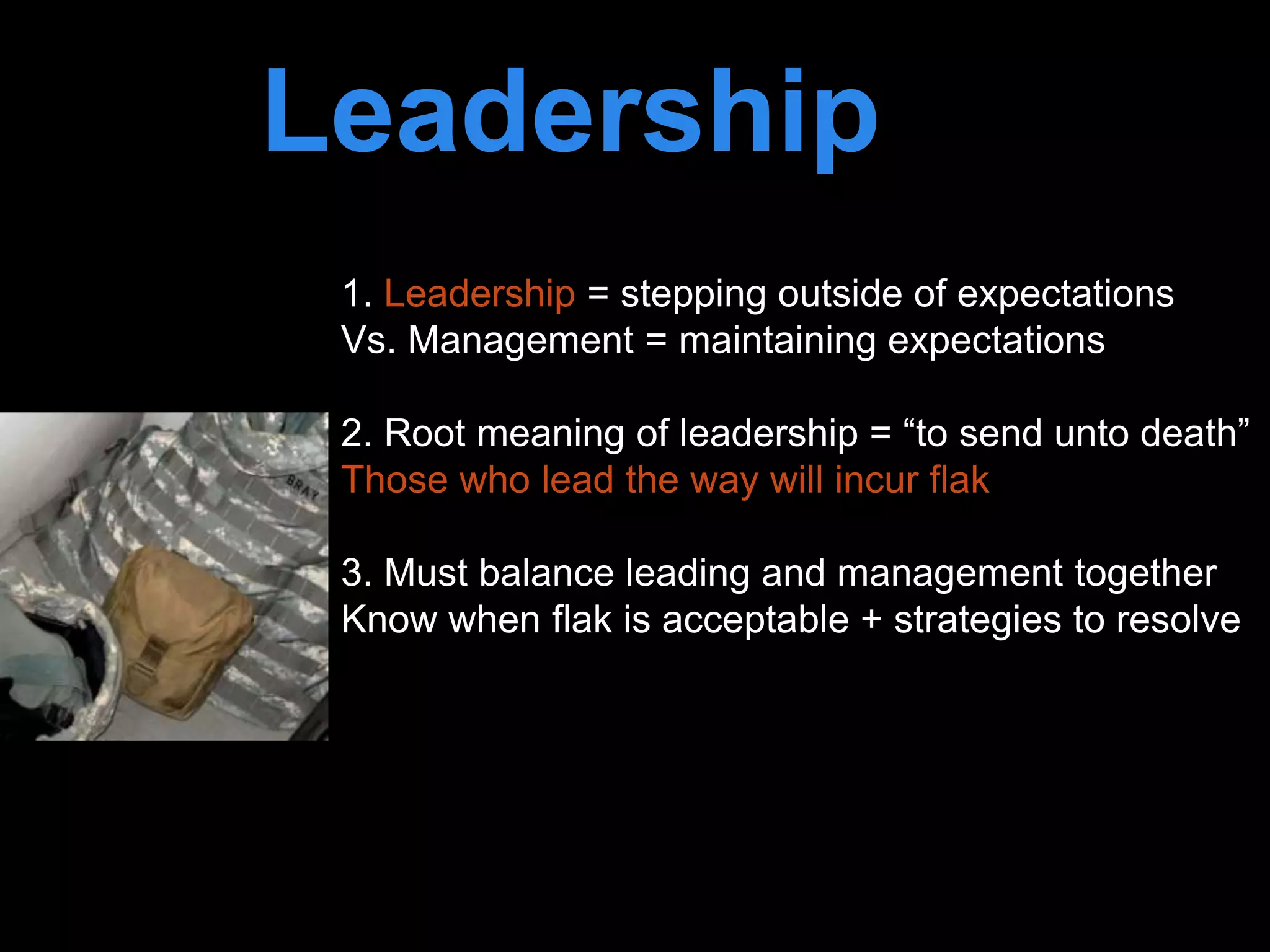 Leadership is
passion to
improve our world
1. Leadership = stepping outside of expectations
Vs. Management = maintaining expectations
2. Root meaning of leadership = “to send unto death”
Those who lead the way will incur flak
3. Must balance leading and management together
Know when flak is acceptable + strategies to resolve
 