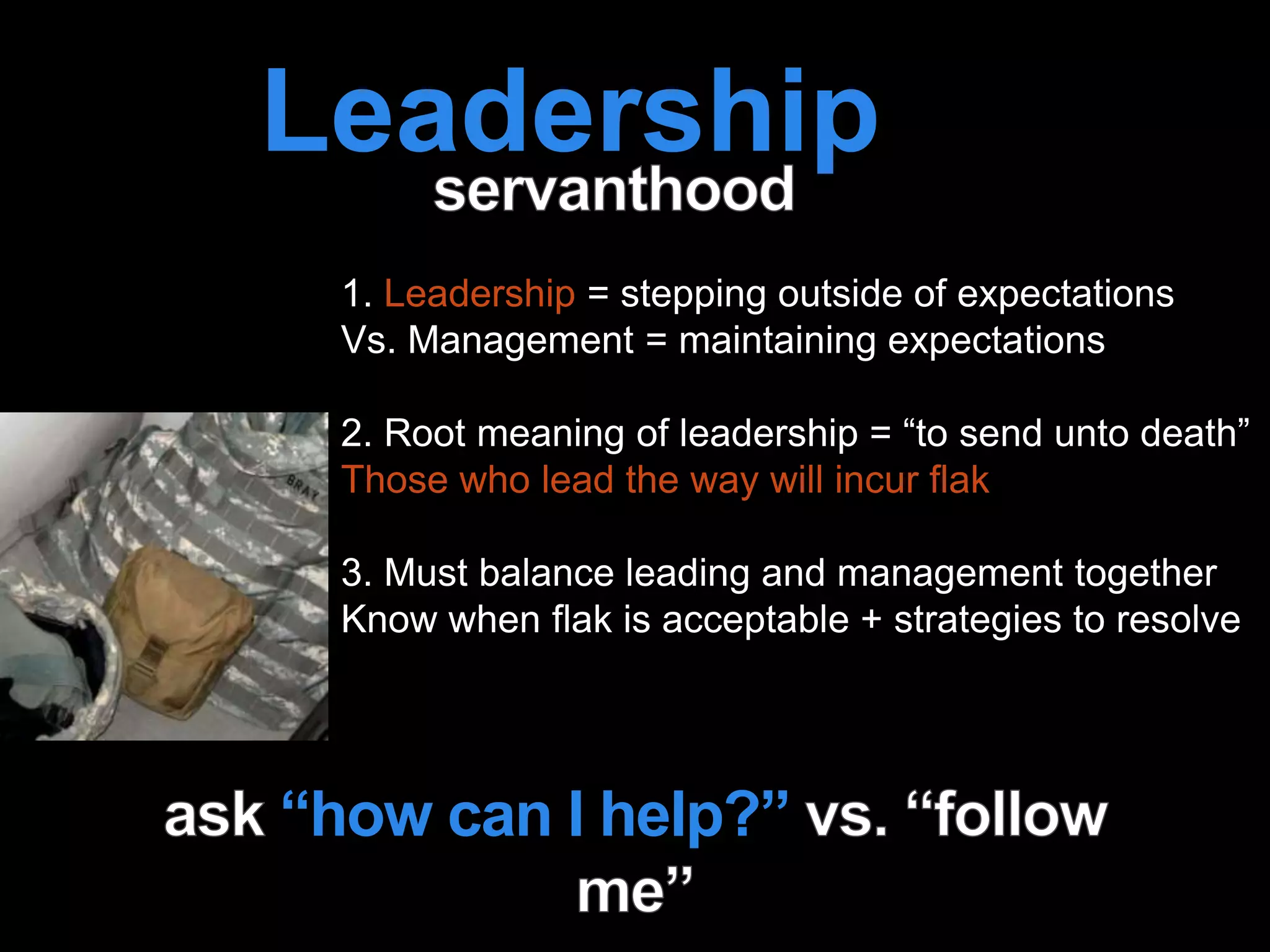 Leadership is
passion to
improve our world
1. Leadership = stepping outside of expectations
Vs. Management = maintaining expectations
2. Root meaning of leadership = “to send unto death”
Those who lead the way will incur flak
3. Must balance leading and management together
Know when flak is acceptable + strategies to resolve
“how can I help?”
 