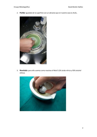 Ensayo Metalográfico David Bretón Ibáñez
2
2. Pulido: igualado de la superficie con un abrasivo que en nuestro caso es Al2O3.
3. Revelado: para ello usamos como reactivo el Nital 5 (5% ácido nítrico y 95% alcohol
etílico).