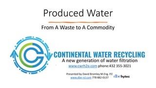 Produced Water
From A Waste to A Commodity
A new generation of water filtration
www.cwrh2o.com phone:432 355-3021
Presented by David Bromley M.Eng. P.E
www.dbe-rsl.com 778 882-0137
 