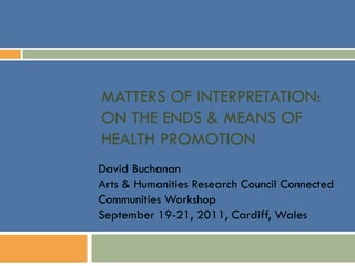 MATTERS OF INTERPRETATION:
ON THE ENDS & MEANS OF
HEALTH PROMOTION
David Buchanan
Arts & Humanities Research Council Connected
Communities Workshop
September 19-21, 2011, Cardiff, Wales
 