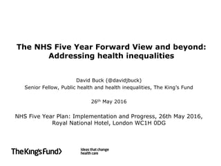 The NHS Five Year Forward View and beyond:
Addressing health inequalities
David Buck (@davidjbuck)
Senior Fellow, Public health and health inequalities, The King’s Fund
26th May 2016
NHS Five Year Plan: Implementation and Progress, 26th May 2016,
Royal National Hotel, London WC1H 0DG
 