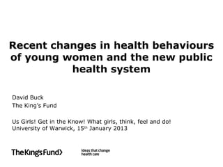 Recent changes in health behaviours
of young women and the new public
          health system

David Buck
The King’s Fund

Us Girls! Get in the Know! What girls, think, feel and do!
University of Warwick, 15th January 2013
 