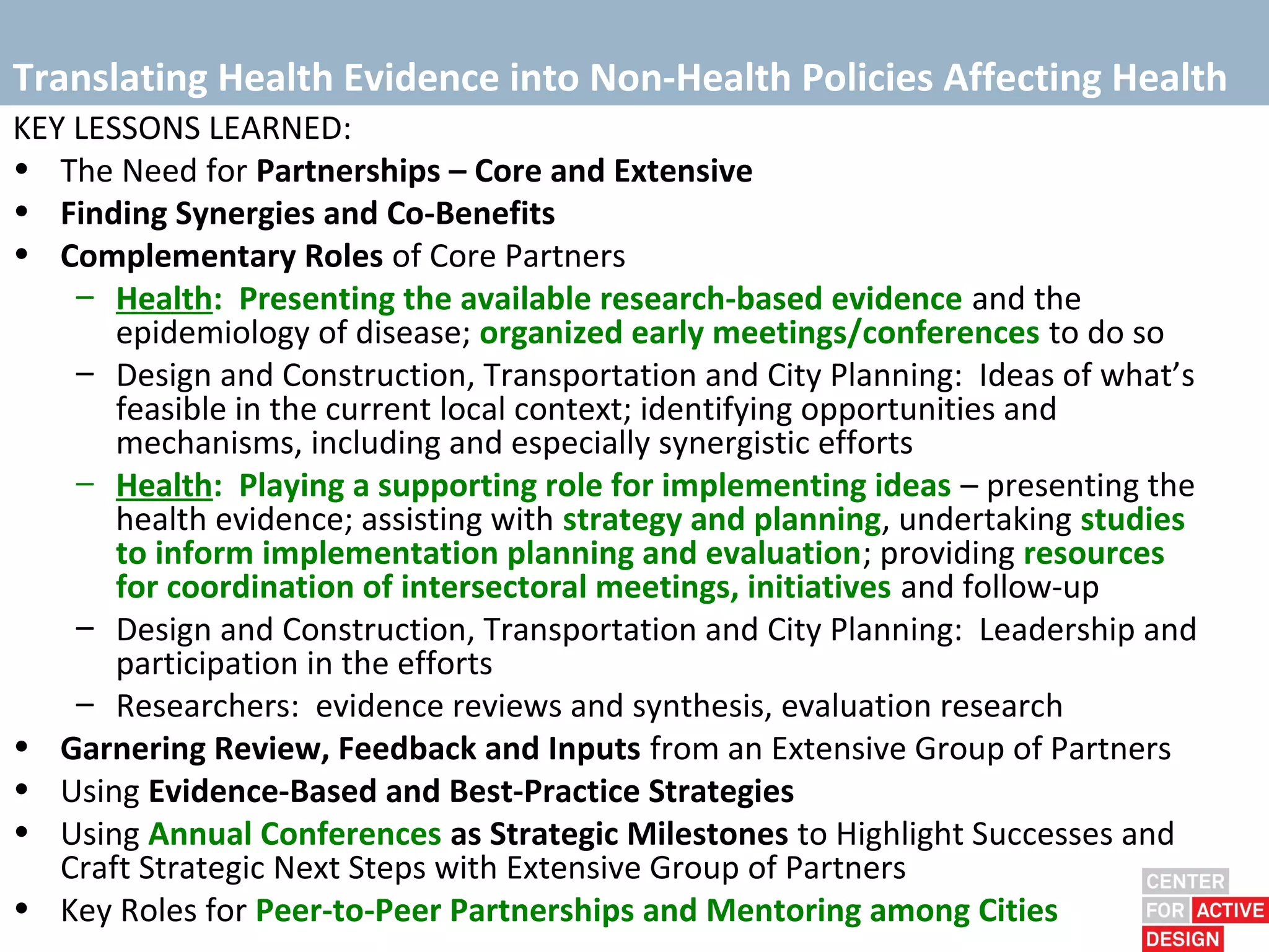 Translating Health Evidence into Non-Health Policies Affecting Health
KEY LESSONS LEARNED:
• The Need for Partnerships – Core and Extensive
• Finding Synergies and Co-Benefits
• Complementary Roles of Core Partners
    – Health: Presenting the available research-based evidence and the
       epidemiology of disease; organized early meetings/conferences to do so
    – Design and Construction, Transportation and City Planning: Ideas of what’s
       feasible in the current local context; identifying opportunities and
       mechanisms, including and especially synergistic efforts
    – Health: Playing a supporting role for implementing ideas – presenting the
       health evidence; assisting with strategy and planning, undertaking studies
       to inform implementation planning and evaluation; providing resources
       for coordination of intersectoral meetings, initiatives and follow-up
    – Design and Construction, Transportation and City Planning: Leadership and
       participation in the efforts
    – Researchers: evidence reviews and synthesis, evaluation research
• Garnering Review, Feedback and Inputs from an Extensive Group of Partners
• Using Evidence-Based and Best-Practice Strategies
• Using Annual Conferences as Strategic Milestones to Highlight Successes and
   Craft Strategic Next Steps with Extensive Group of Partners
• Key Roles for Peer-to-Peer Partnerships and Mentoring among Cities
 