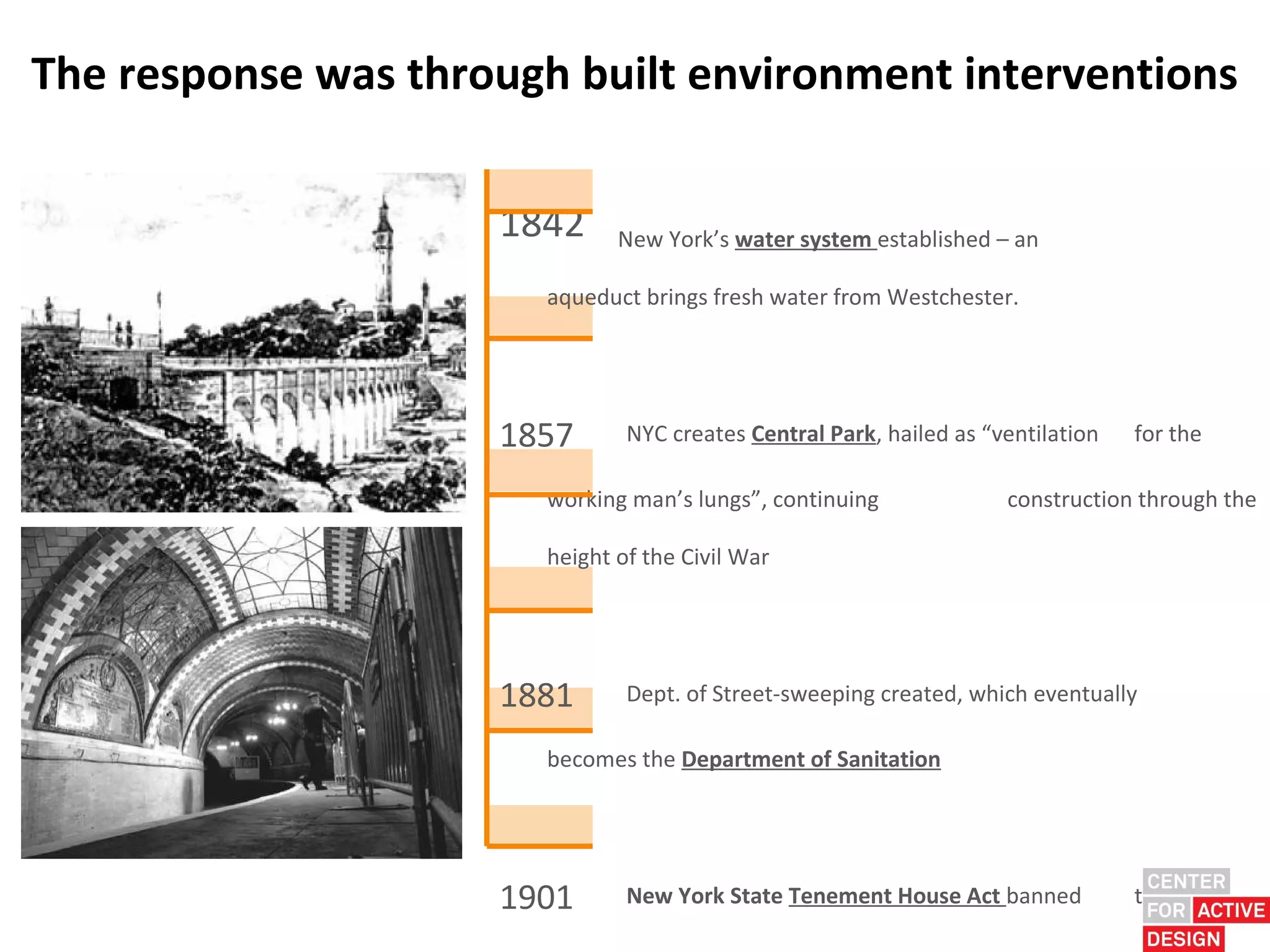 The response was through built environment interventions

                     1842     New York’s water system established – an

                       aqueduct brings fresh water from Westchester.




                     1857      NYC creates Central Park, hailed as “ventilation   for the

                       working man’s lungs”, continuing              construction through the

                       height of the Civil War




                     1881      Dept. of Street-sweeping created, which eventually

                       becomes the Department of Sanitation




                     1901      New York State Tenement House Act banned           the
 