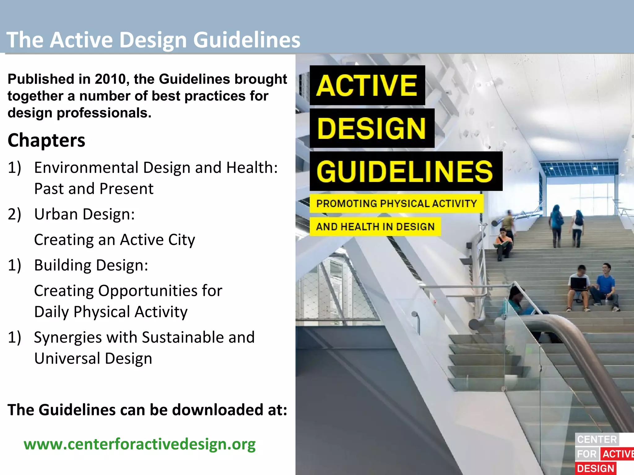 The Active Design Guidelines
Published in 2010, the Guidelines brought
together a number of best practices for
design professionals.

Chapters
1) Environmental Design and Health:
   Past and Present
2) Urban Design:
   Creating an Active City
1) Building Design:
   Creating Opportunities for
   Daily Physical Activity
1) Synergies with Sustainable and
   Universal Design

The Guidelines can be downloaded at:
  www.centerforactivedesign.org
 