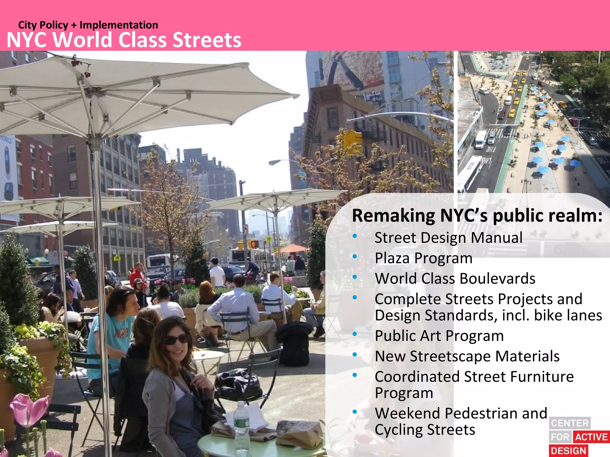 City Policy + Implementation
NYC World Class Streets




                                Remaking NYC’s public realm:
                                •   Street Design Manual
                                •   Plaza Program
                                •   World Class Boulevards
                                •   Complete Streets Projects and
                                    Design Standards, incl. bike lanes
                                •   Public Art Program
                                •   New Streetscape Materials
                                •   Coordinated Street Furniture
                                    Program
                                •   Weekend Pedestrian and
                                    Cycling Streets
 