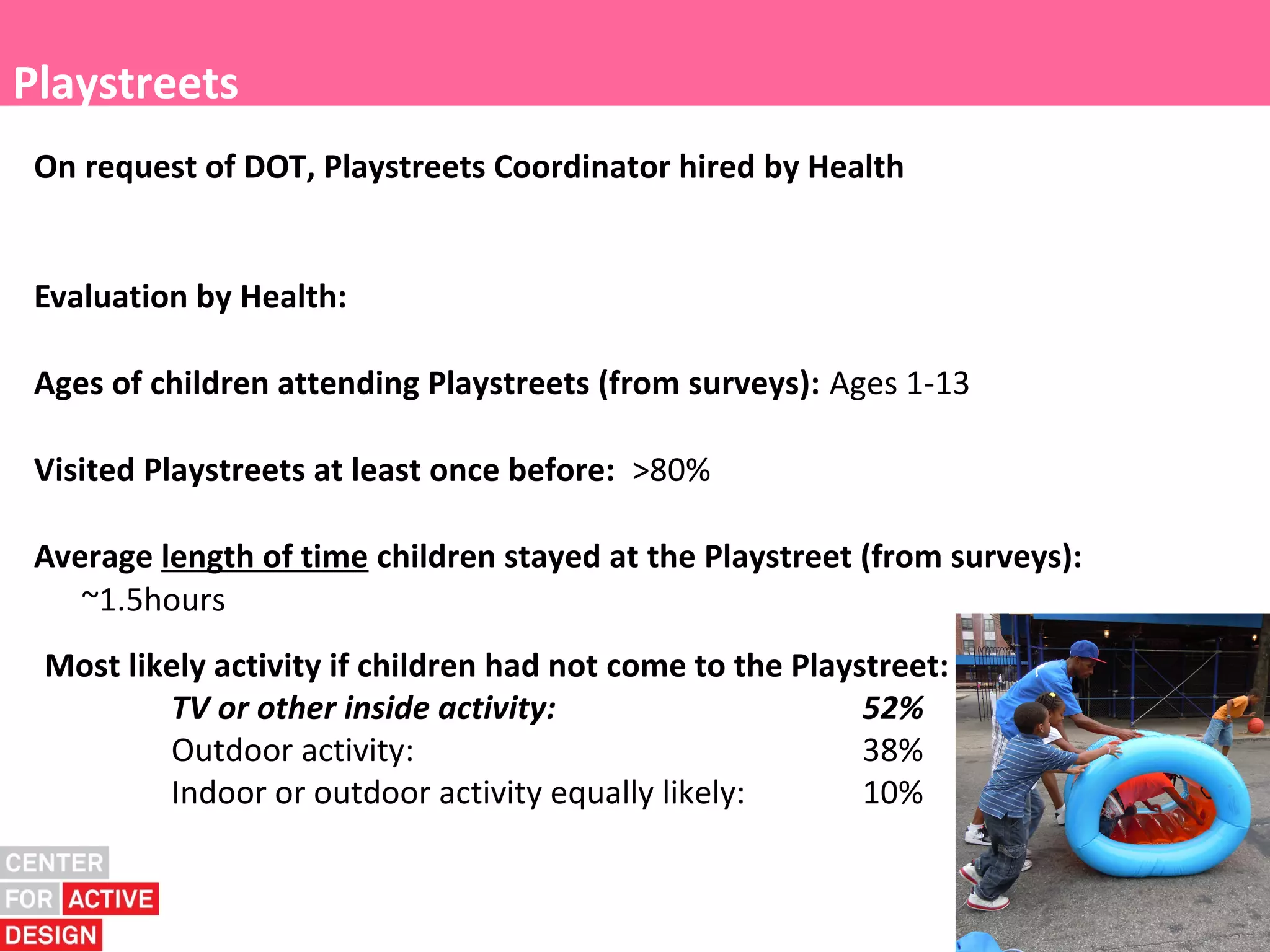 Playstreets
 On request of DOT, Playstreets Coordinator hired by Health


 Evaluation by Health:

 Ages of children attending Playstreets (from surveys): Ages 1-13

 Visited Playstreets at least once before: >80%

 Average length of time children stayed at the Playstreet (from surveys):
    ~1.5hours
 Most likely activity if children had not come to the Playstreet:
         TV or other inside activity:                      52%
         Outdoor activity:                                 38%
         Indoor or outdoor activity equally likely:        10%
 