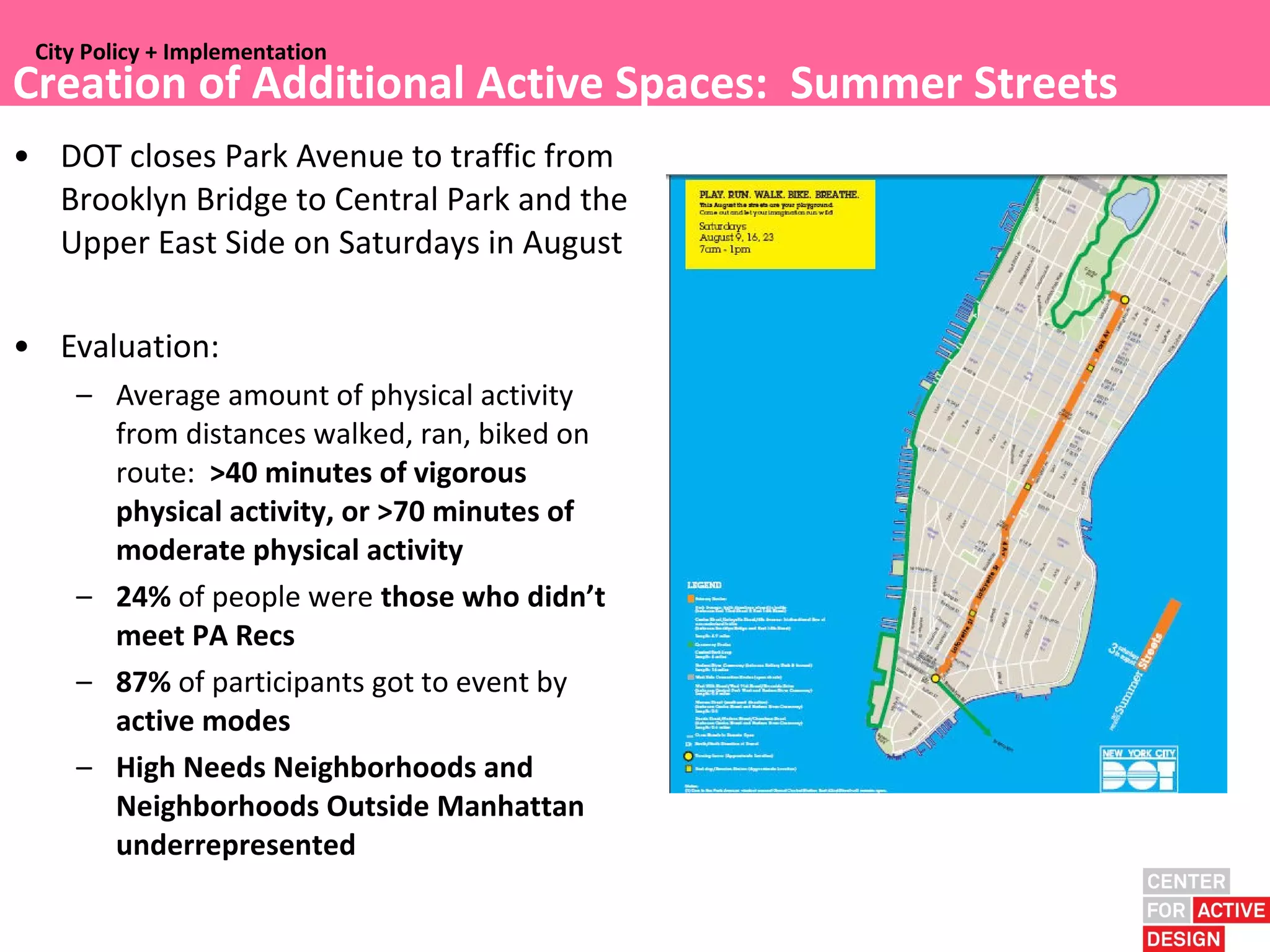 City Policy + Implementation
 City Policy + Implementation
Creation of Additional Active Spaces: Summer Streets
• DOT closes Park Avenue to traffic from
  Brooklyn Bridge to Central Park and the
  Upper East Side on Saturdays in August

• Evaluation:
    – Average amount of physical activity
      from distances walked, ran, biked on
      route: >40 minutes of vigorous
      physical activity, or >70 minutes of
      moderate physical activity
    – 24% of people were those who didn’t
      meet PA Recs
    – 87% of participants got to event by
      active modes
    – High Needs Neighborhoods and
      Neighborhoods Outside Manhattan
      underrepresented
 