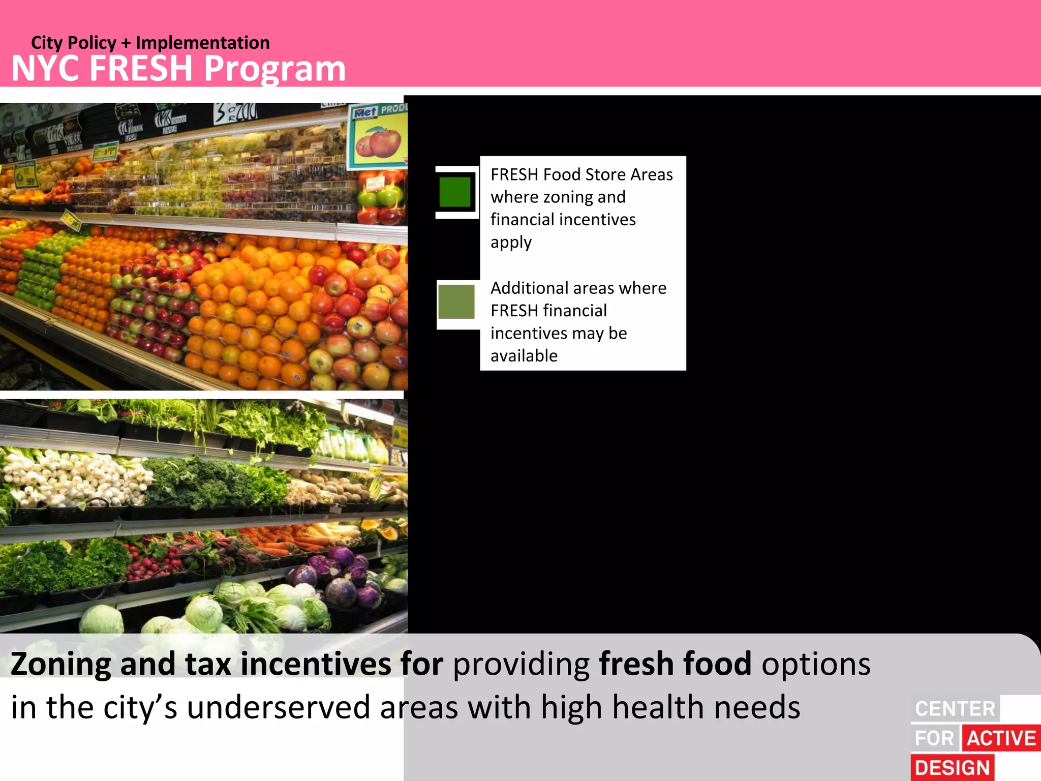 City Policy + Implementation
NYC FRESH Program

                                  FRESH Food Store Areas
                                FRESH Food Store Program Areas
                                  where zoning and
                                  financial incentives
                                AdditionalFoodeas owherPreoFRESH efinasancial incentives may be available
                                FRESH ar St re gram Ar
                                  apply

                                  Additional areas where
                                Additional areas where FRESH financial incentives may be available
                                  FRESH financial
                                  incentives may be
                                  available




Zoning and tax incentives for providing fresh food options
in the city’s underserved areas with high health needs
 