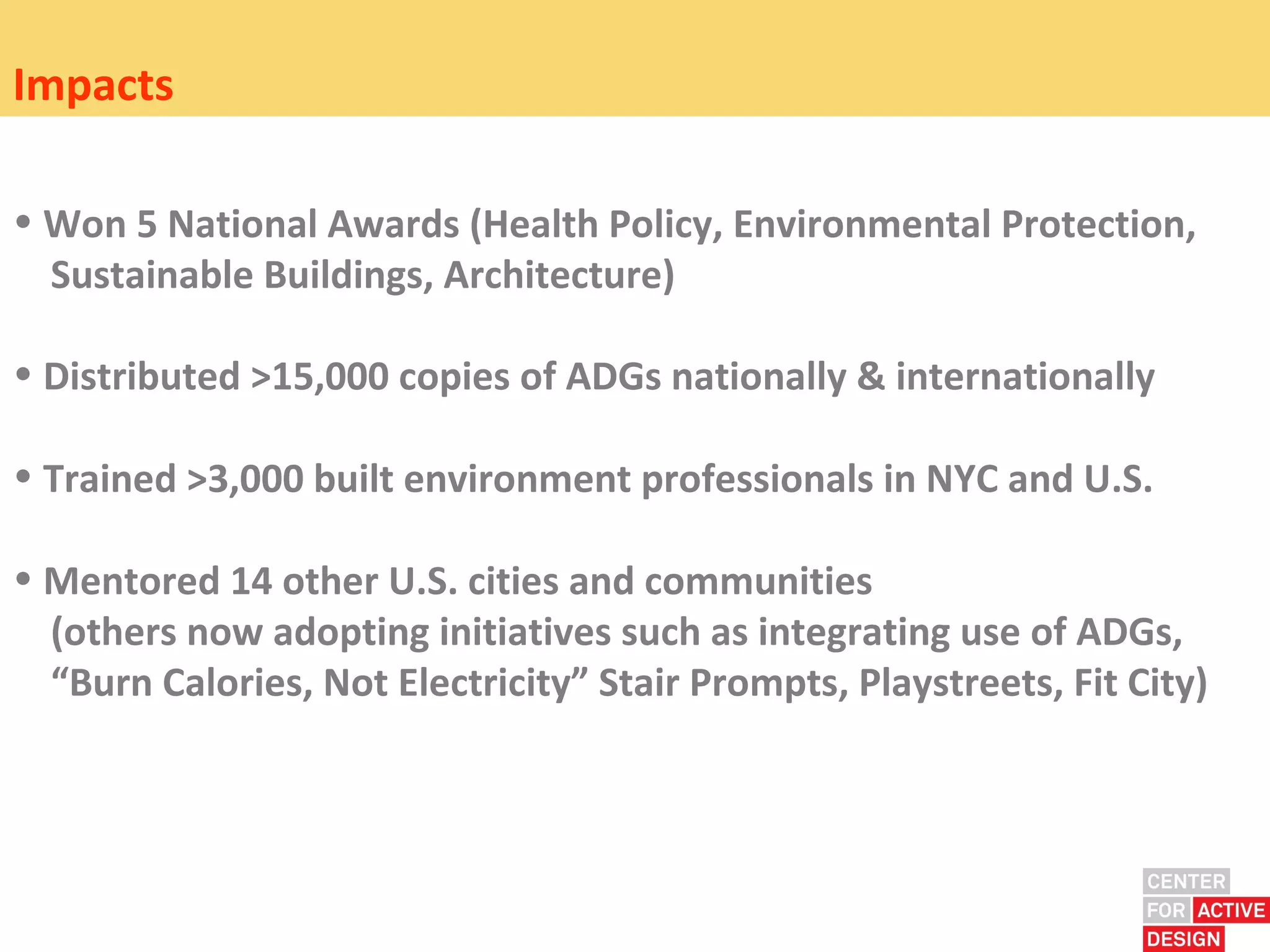Impacts

• Won 5 National Awards (Health Policy, Environmental Protection,
  Sustainable Buildings, Architecture)

• Distributed >15,000 copies of ADGs nationally & internationally

• Trained >3,000 built environment professionals in NYC and U.S.

• Mentored 14 other U.S. cities and communities
  (others now adopting initiatives such as integrating use of ADGs,
  “Burn Calories, Not Electricity” Stair Prompts, Playstreets, Fit City)
 