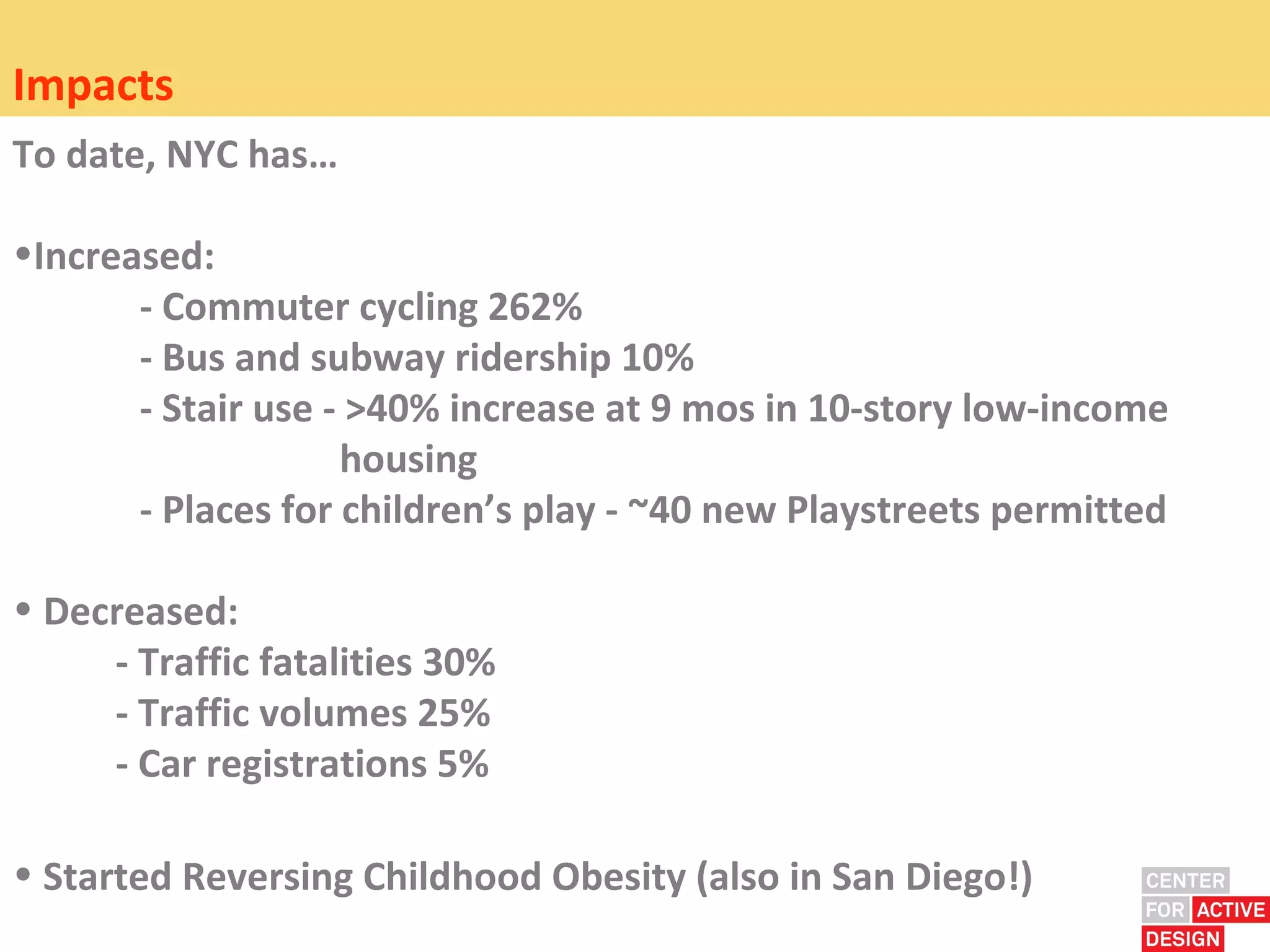 Impacts
To date, NYC has…

•Increased:
       - Commuter cycling 262%
       - Bus and subway ridership 10%
       - Stair use - >40% increase at 9 mos in 10-story low-income
                    housing
       - Places for children’s play - ~40 new Playstreets permitted

• Decreased:
     - Traffic fatalities 30%
     - Traffic volumes 25%
     - Car registrations 5%

• Started Reversing Childhood Obesity (also in San Diego!)
 