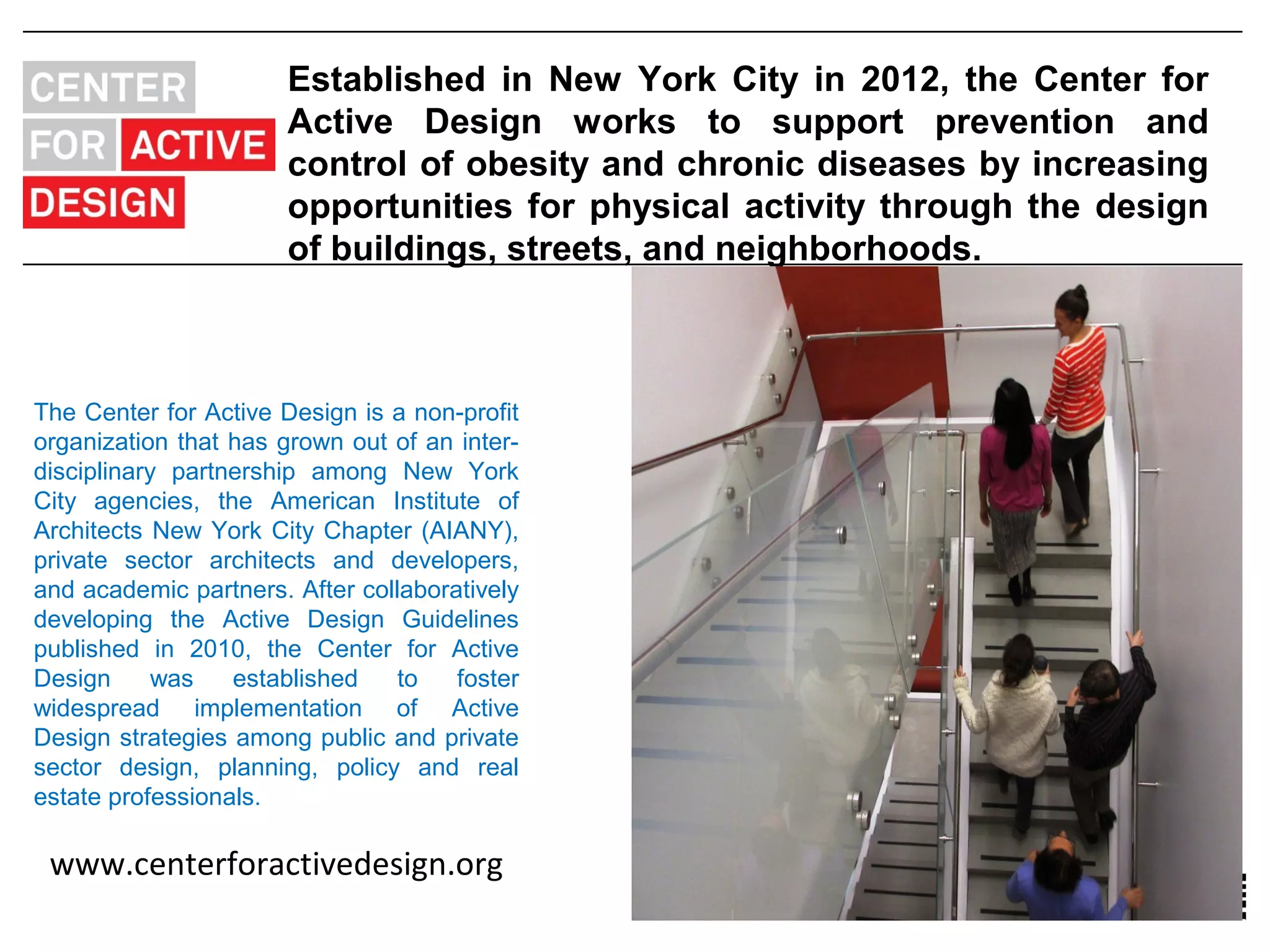 Established in New York City in 2012, the Center for
                       Active Design works to support prevention and
                       control of obesity and chronic diseases by increasing
                       opportunities for physical activity through the design
                       of buildings, streets, and neighborhoods.



The Center for Active Design is a non-profit
organization that has grown out of an inter-
disciplinary partnership among New York
City agencies, the American Institute of
Architects New York City Chapter (AIANY),
private sector architects and developers,
and academic partners. After collaboratively
developing the Active Design Guidelines
published in 2010, the Center for Active
Design      was   established    to   foster
widespread implementation of Active
Design strategies among public and private
sector design, planning, policy and real
estate professionals.

 www.centerforactivedesign.org
 