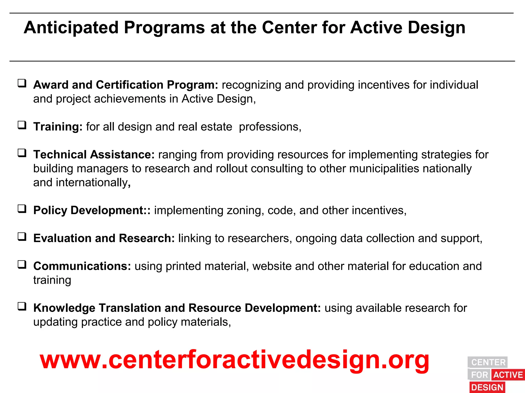 Anticipated Programs at the Center for Active Design


 Award and Certification Program: recognizing and providing incentives for individual
  and project achievements in Active Design,

 Training: for all design and real estate professions,

 Technical Assistance: ranging from providing resources for implementing strategies for
  building managers to research and rollout consulting to other municipalities nationally
  and internationally,

 Policy Development:: implementing zoning, code, and other incentives,

 Evaluation and Research: linking to researchers, ongoing data collection and support,

 Communications: using printed material, website and other material for education and
  training

 Knowledge Translation and Resource Development: using available research for
  updating practice and policy materials,


    www.centerforactivedesign.org
 