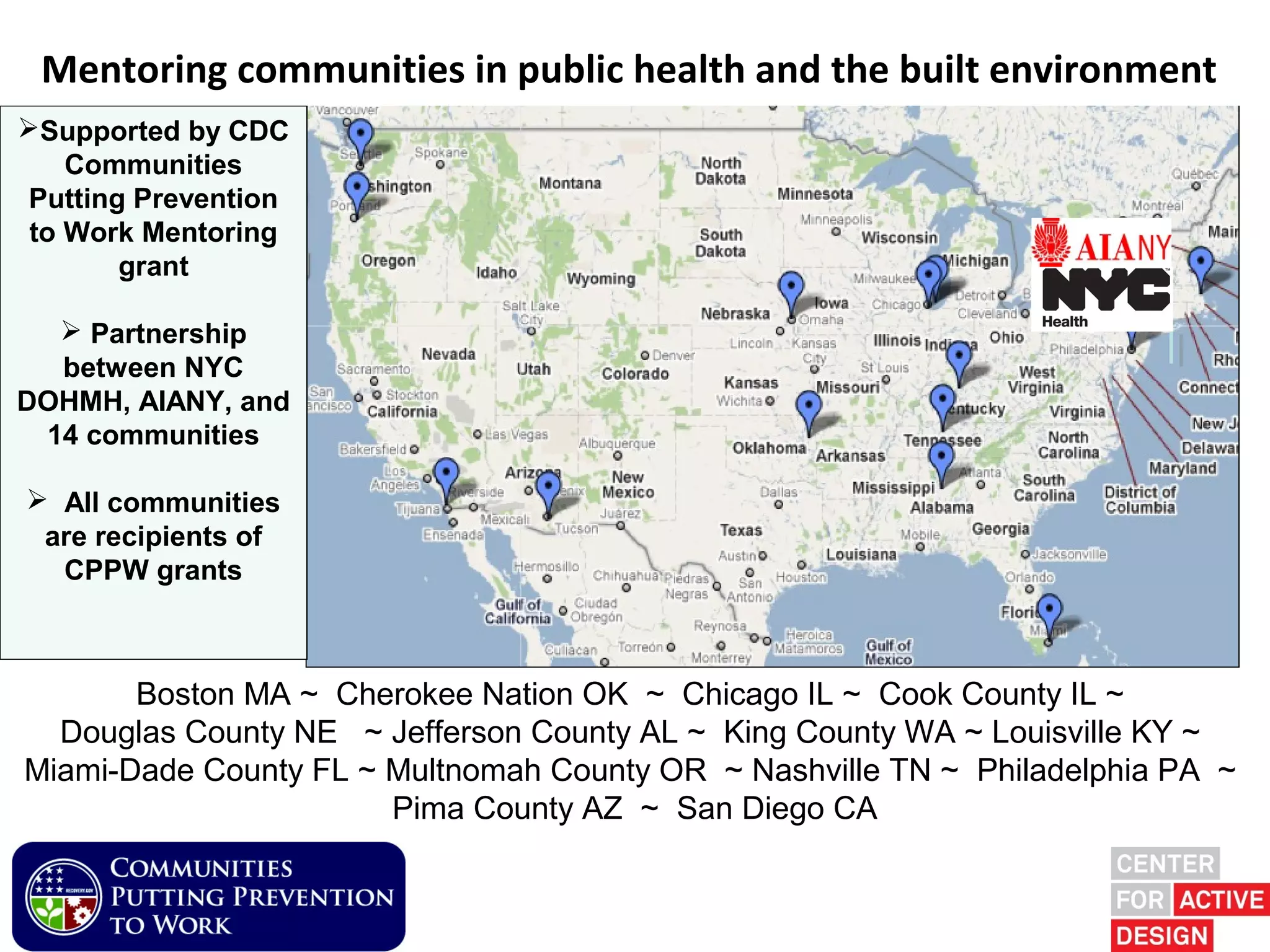 Mentoring communities in public healthPartnership environment
       Built Environment & Health and the built
Supported by CDC
    Communities
 Putting Prevention
 to Work Mentoring
        grant

   Partnership
  between NYC
DOHMH, AIANY, and
 14 communities

 All communities
 are recipients of
  CPPW grants



       Boston MA ~ Cherokee Nation OK ~ Chicago IL ~ Cook County IL ~
  Douglas County NE ~ Jefferson County AL ~ King County WA ~ Louisville KY ~
Miami-Dade County FL ~ Multnomah County OR ~ Nashville TN ~ Philadelphia PA ~
                       Pima County AZ ~ San Diego CA
 