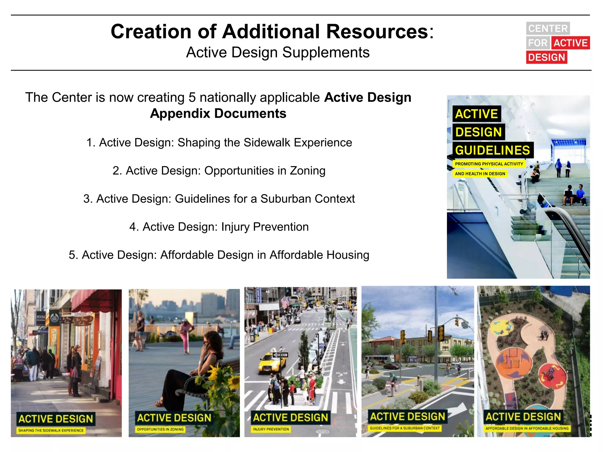 Creation of Additional Resources:
                             Active Design Supplements

The Center is now creating 5 nationally applicable Active Design
                    Appendix Documents

          1. Active Design: Shaping the Sidewalk Experience

               2. Active Design: Opportunities in Zoning

         3. Active Design: Guidelines for a Suburban Context

                  4. Active Design: Injury Prevention

       5. Active Design: Affordable Design in Affordable Housing
 