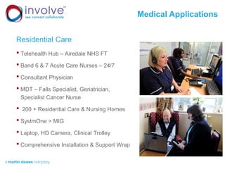 Medical Applications
Residential Care
• Telehealth Hub – Airedale NHS FT
• Band 6 & 7 Acute Care Nurses – 24/7
• Consultant Physician
• MDT – Falls Specialist, Geriatrician,
Specialist Cancer Nurse
• 200 + Residential Care & Nursing Homes
• SystmOne > MIG
• Laptop, HD Camera, Clinical Trolley
• Comprehensive Installation & Support Wrap
 
