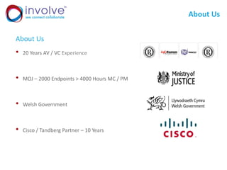 About Us
About Us
• 20 Years AV / VC Experience
• MOJ – 2000 Endpoints > 4000 Hours MC / PM
• Welsh Government
• Cisco / Tandberg Partner – 10 Years
 