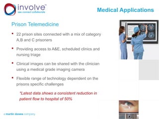 Medical Applications
Prison Telemedicine
• 22 prison sites connected with a mix of category
A,B and C prisoners
• Providing access to A&E, scheduled clinics and
nursing triage
• Clinical images can be shared with the clinician
using a medical grade imaging camera
• Flexible range of technology dependent on the
prisons specific challenges
*Latest data shows a consistent reduction in
patient flow to hospital of 50%
 