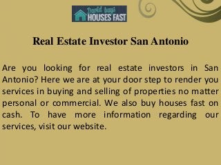 Real Estate Investor San Antonio
Are you looking for real estate investors in San
Antonio? Here we are at your door step to render you
services in buying and selling of properties no matter
personal or commercial. We also buy houses fast on
cash. To have more information regarding our
services, visit our website.
 
