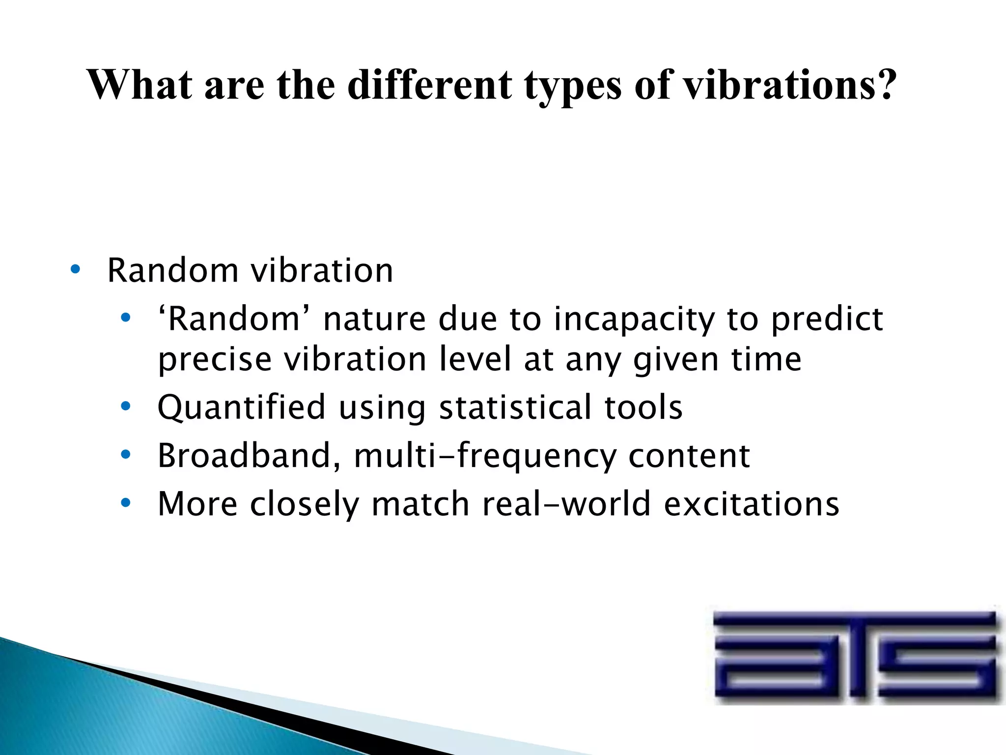 • Random vibration
• ‘Random’ nature due to incapacity to predict
precise vibration level at any given time
• Quantified using statistical tools
• Broadband, multi-frequency content
• More closely match real-world excitations
What are the different types of vibrations?
 
