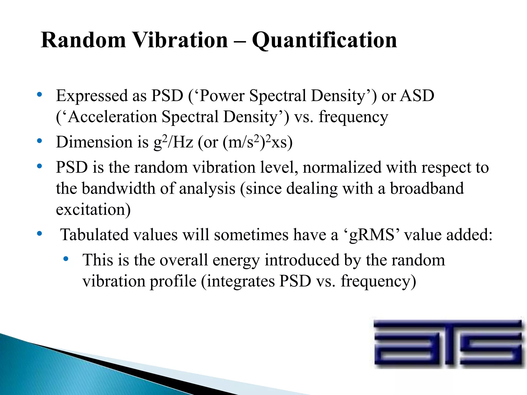 Random Vibration – Quantification
• Expressed as PSD (‘Power Spectral Density’) or ASD
(‘Acceleration Spectral Density’) vs. frequency
• Dimension is g2/Hz (or (m/s2)2xs)
• PSD is the random vibration level, normalized with respect to
the bandwidth of analysis (since dealing with a broadband
excitation)
• Tabulated values will sometimes have a ‘gRMS’ value added:
• This is the overall energy introduced by the random
vibration profile (integrates PSD vs. frequency)
 