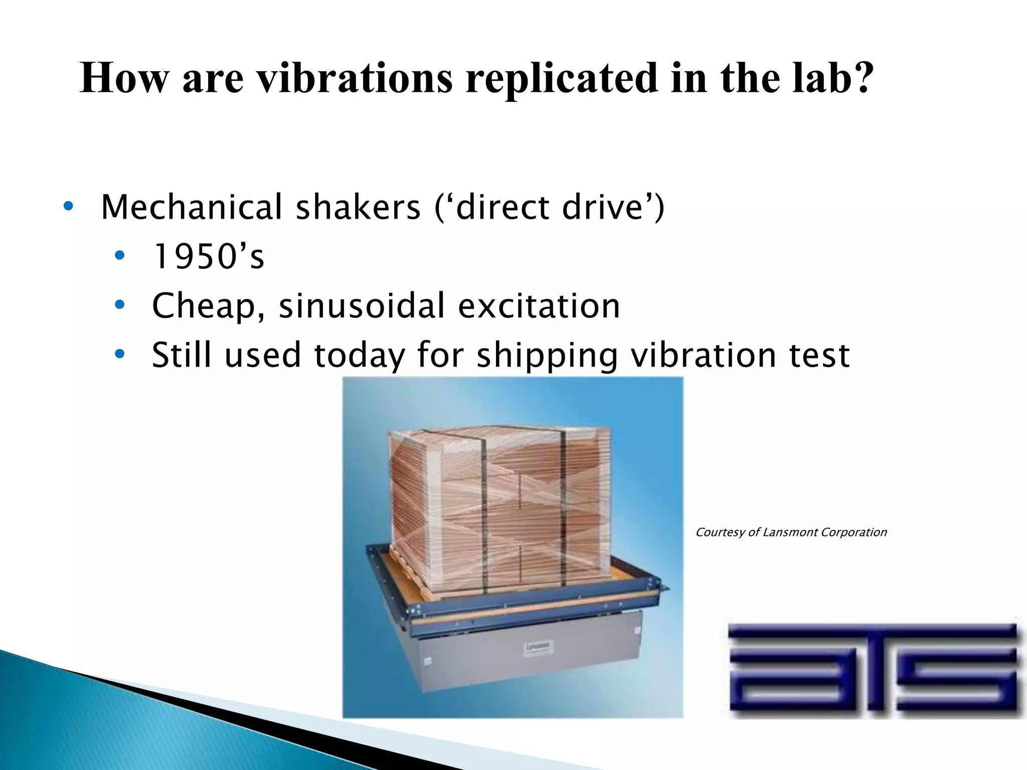 How are vibrations replicated in the lab?
• Mechanical shakers (‘direct drive’)
• 1950’s
• Cheap, sinusoidal excitation
• Still used today for shipping vibration test
Courtesy of Lansmont Corporation
 