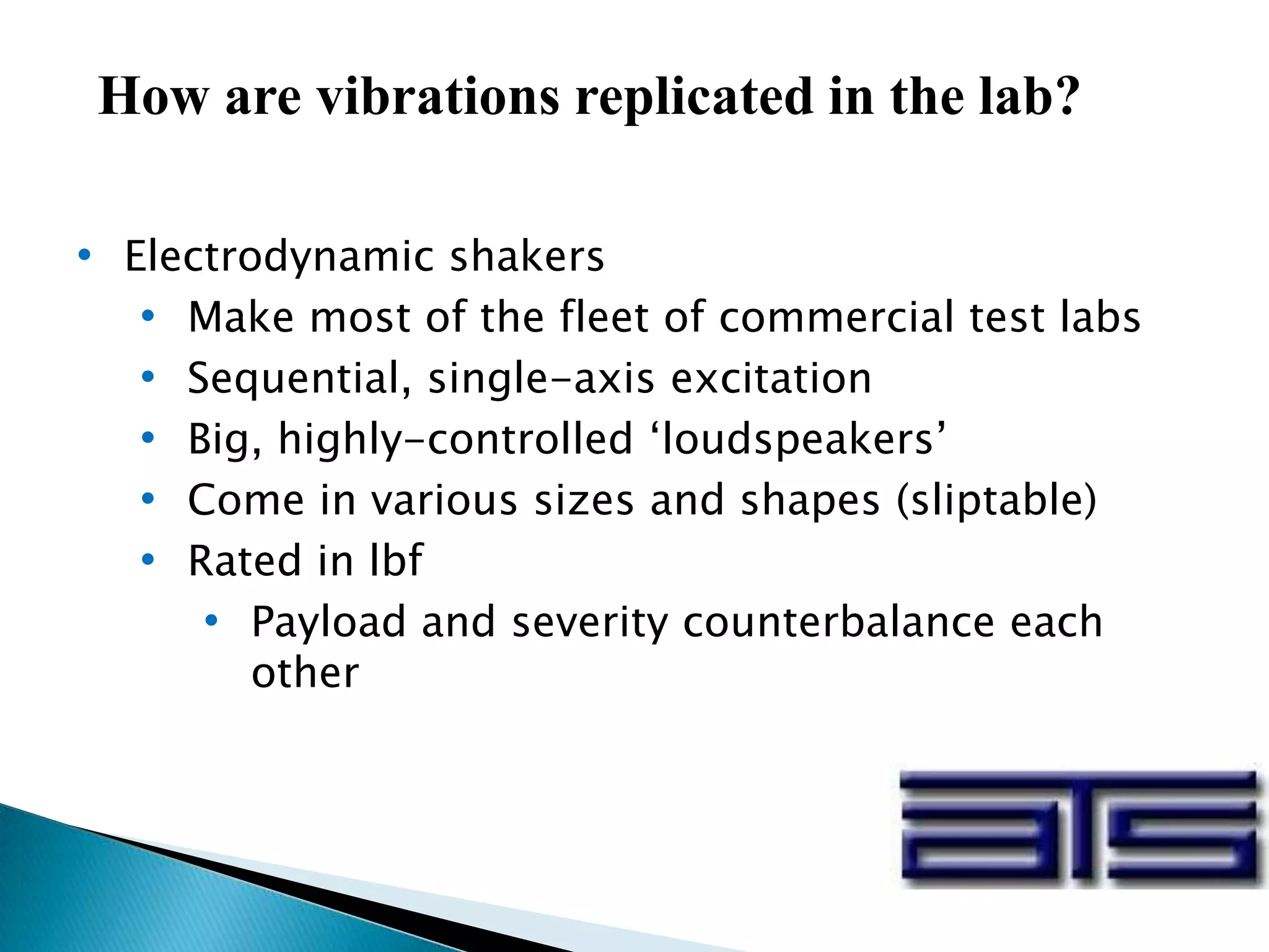 How are vibrations replicated in the lab?
• Electrodynamic shakers
• Make most of the fleet of commercial test labs
• Sequential, single-axis excitation
• Big, highly-controlled ‘loudspeakers’
• Come in various sizes and shapes (sliptable)
• Rated in lbf
• Payload and severity counterbalance each
other
 