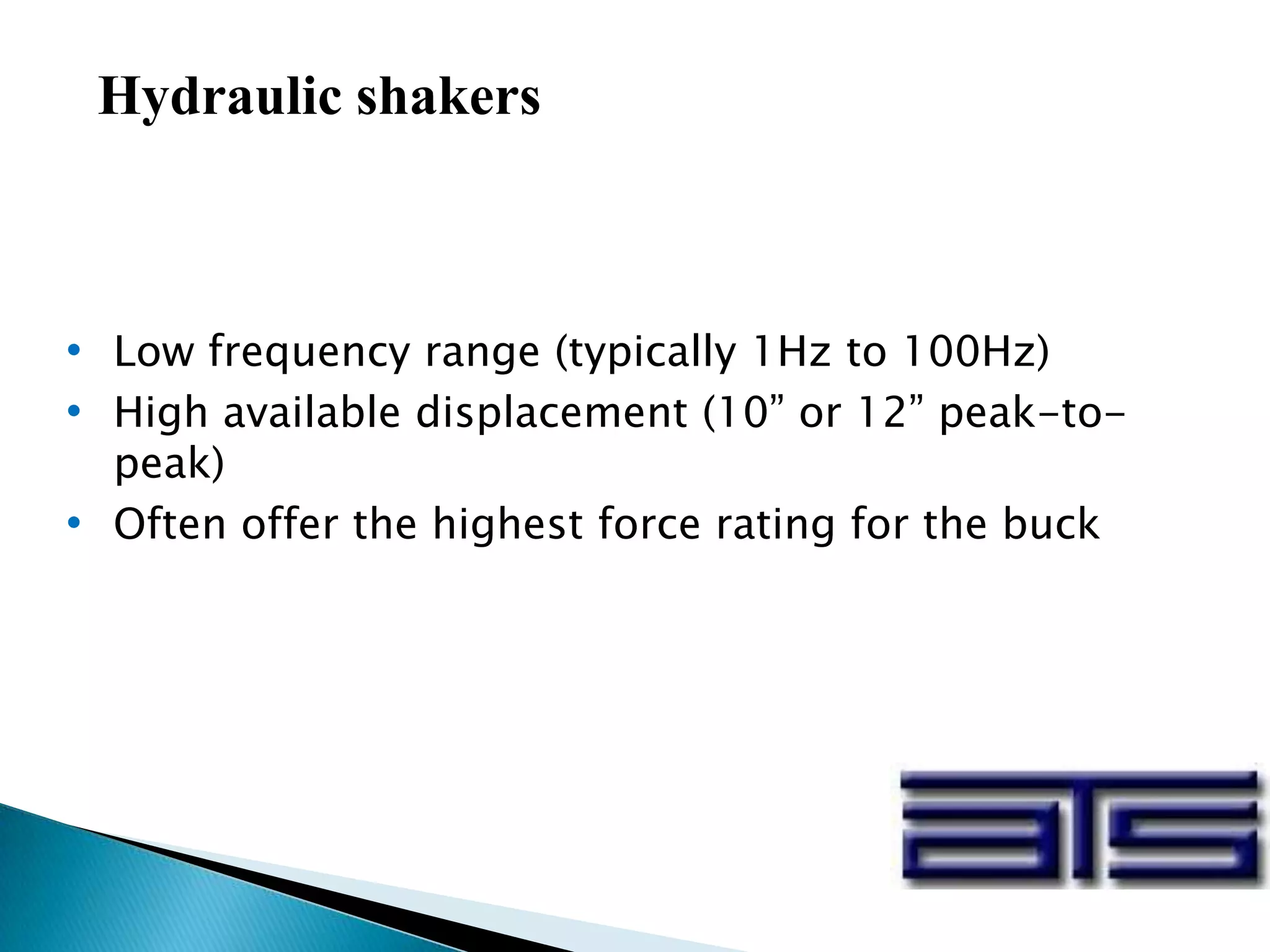 Hydraulic shakers
• Low frequency range (typically 1Hz to 100Hz)
• High available displacement (10” or 12” peak-to-
peak)
• Often offer the highest force rating for the buck
 