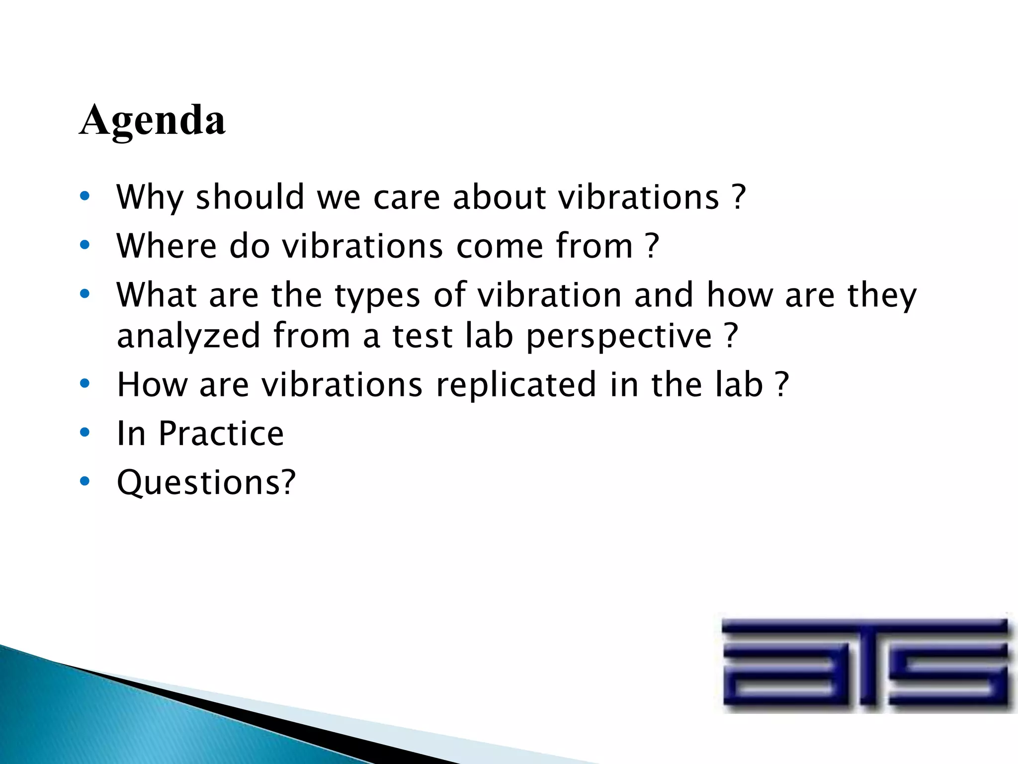 Agenda
• Why should we care about vibrations ?
• Where do vibrations come from ?
• What are the types of vibration and how are they
analyzed from a test lab perspective ?
• How are vibrations replicated in the lab ?
• In Practice
• Questions?
 