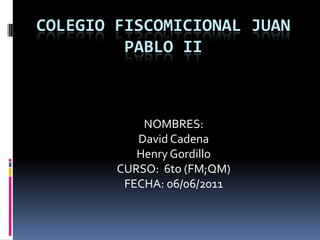COLEGIO FISCOMICIONAL JUAN PABLO II NOMBRES:  David Cadena  Henry Gordillo CURSO:  6to (FM;QM) FECHA: 06/06/2011 