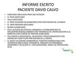INFORME ESCRITO
PACIENTE DAVID CALVO
•
•
•
•
•
•
•
EDAD MAS ADECUADA PARA 2DA DIVISION
EL PESO ADECUADO
TALLA ADECUADA
EL TREN SUPERIOR EN DIAMETROS ESTA POR ENCIMA DE LA MEDIA.
EL TREN INFERIOR ADECUADO
BUENA FLEXIBILIDAD
EN EL ESTUDIO DE ESTATICA, DINAMICA Y ESTABILOMETRIA SE
ENCUENTRA DESEQUILIBRADO CON TENDENCIA DE LATERALIZACION A LA
DERECHA CON PUNTOS DE PRESION MARCADOS.
• EN CUANTO A RESISTENCIA, VELOCIDAD Y POSICIONAMIENTO CON
ADIDAS MY COACH ESTA POR ENCIMA DE LA MEDIA.
• EL INDICE XCUPWARE NORMOPESO, FENOTIPO NORMOLINEO CON
TENDENCIA BREVILINEO, DIFERENCIA PRESENTE EN MIEMBROS
INFERIORES Y RELACION A 1 CON SUPERIORES, INDICE DE PROTECCION
ALTO.