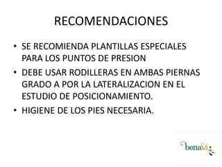 RECOMENDACIONES
• SE RECOMIENDA PLANTILLAS ESPECIALES
PARA LOS PUNTOS DE PRESION
• DEBE USAR RODILLERAS EN AMBAS PIERNAS
GRADO A POR LA LATERALIZACION EN EL
ESTUDIO DE POSICIONAMIENTO.
• HIGIENE DE LOS PIES NECESARIA.