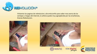 Visitamos las paginas de redvolucion y de enticconfio para saber mas acerca de las
ventajas y riesgos del internet, la señora quedo muy agraqdecida por las enseñanzas,
Gracias Redvolucion.
 