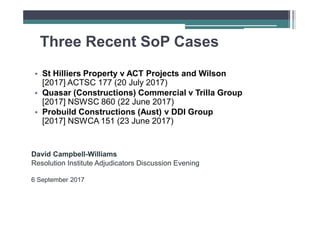 Three Recent SoP Cases
• St Hilliers Property v ACT Projects and Wilson
[2017] ACTSC 177 (20 July 2017)
• Quasar (Constructions) Commercial v Trilla Group
[2017] NSWSC 860 (22 June 2017)
• Probuild Constructions (Aust) v DDI Group
[2017] NSWCA 151 (23 June 2017)
David Campbell-Williams
Resolution Institute Adjudicators Discussion Evening
6 September 2017
 
