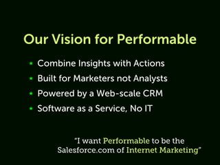 Our Vision for Performable
★   Combine Insights with Actions
★   Built for Marketers not Analysts
★   Powered by a Web-scale CRM
★   Software as a Service, No IT


            “I want Performable to be the
        Salesforce.com of Internet Marketing”
 