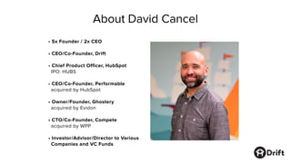 About David Cancel
• 5x Founder / 2x CEO
• CEO/Co-Founder, Drift
• Chief Product Officer, HubSpot
IPO: HUBS
• CEO/Co-Founder, Performable
acquired by HubSpot
• Owner/Founder, Ghostery
acquired by Evidon
• CTO/Co-Founder, Compete
acquired by WPP
• Investor/Advisor/Director to Various
Companies and VC Funds
 
