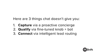 Here are 3 things chat doesn’t give you:
1. Capture via a proactive concierge
2. Qualify via fine-tuned knob + bot
3. Connect via intelligent lead routing
 