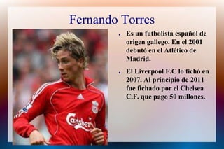 Fernando TorresEs un futbolista español de origen gallego. En el 2001 debutó en el Atlético de Madrid.El Liverpool F.C lo fichó en 2007. Al principio de 2011 fuefichado por el Chelsea C.F. que pago 50 millones.