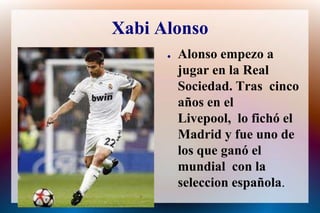 Xabi AlonsoAlonso empezoa jugar en la Real Sociedad. Trascincoaños en el Livepool,  lo fichó el Madrid y fueuno de los que ganó el mundial  con la seleccionespañola.