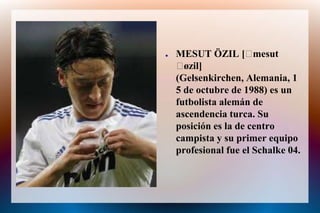 .Mesut özilMESUT ÖZIL [ˈmesut ˈøzil] (Gelsenkirchen, Alemania, 15 de octubre de 1988) es un futbolista alemán de ascendencia turca. Suposición es la de centro campista y su primer equipo profesionalfue el Schalke 04.