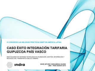 CASO ÉXITO INTEGRACIÓN TARIFARIA
GUIPUZCOA PAÍS VASCO
IV CONGRESO LAS MEJORAS PRÁCTICAS SIBRT EN AMÉRICA LATINA
INNOVACIONES EN SISTEMAS TECNOLÓGICOS (PLANEACIÓN, GESTIÓN, INFORMACIÓN Y
RECAUDO) DEL TRANSPORTE PÚBLICO URBANO
DAVID ARTURO CARHUAMACA GLENNI
LIMA – PERÚ AGOSTO 2014
 