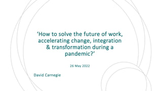 ‘How to solve the future of work,
accelerating change, integration
& transformation during a
pandemic?’
26 May 2022
David Carnegie
 
