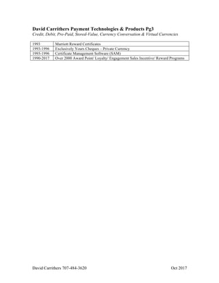 David Carrithers 707-484-3620 Oct 2017
David Carrithers Payment Technologies & Products Pg3
Credit, Debit, Pre-Paid, Stored-Value, Currency Conversation & Virtual Currencies
1993 Marriott Reward Certificates
1993-1996 Exclusively Yours Cheques – Private Currency
1993-1996 Certificate Management Software (SAM)
1990-2017 Over 2000 Award Point/ Loyalty/ Engagement Sales Incentive/ Reward Programs
 