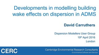 David Carruthers
Dispersion Modellers User Group
19th April 2016
London
Developments in modelling building
wake effects on dispersion in ADMS
 