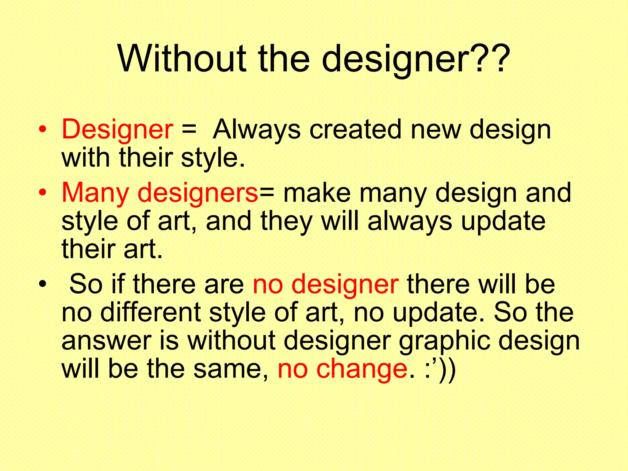 Without the designer?? Designer  =  Always created new design with their style.  Many designers = make many design and style of art, and they will always update their art. So if there are  no designer  there will be no different style of art, no update. So the answer is without designer graphic design will be the same,  no change . :’))  
