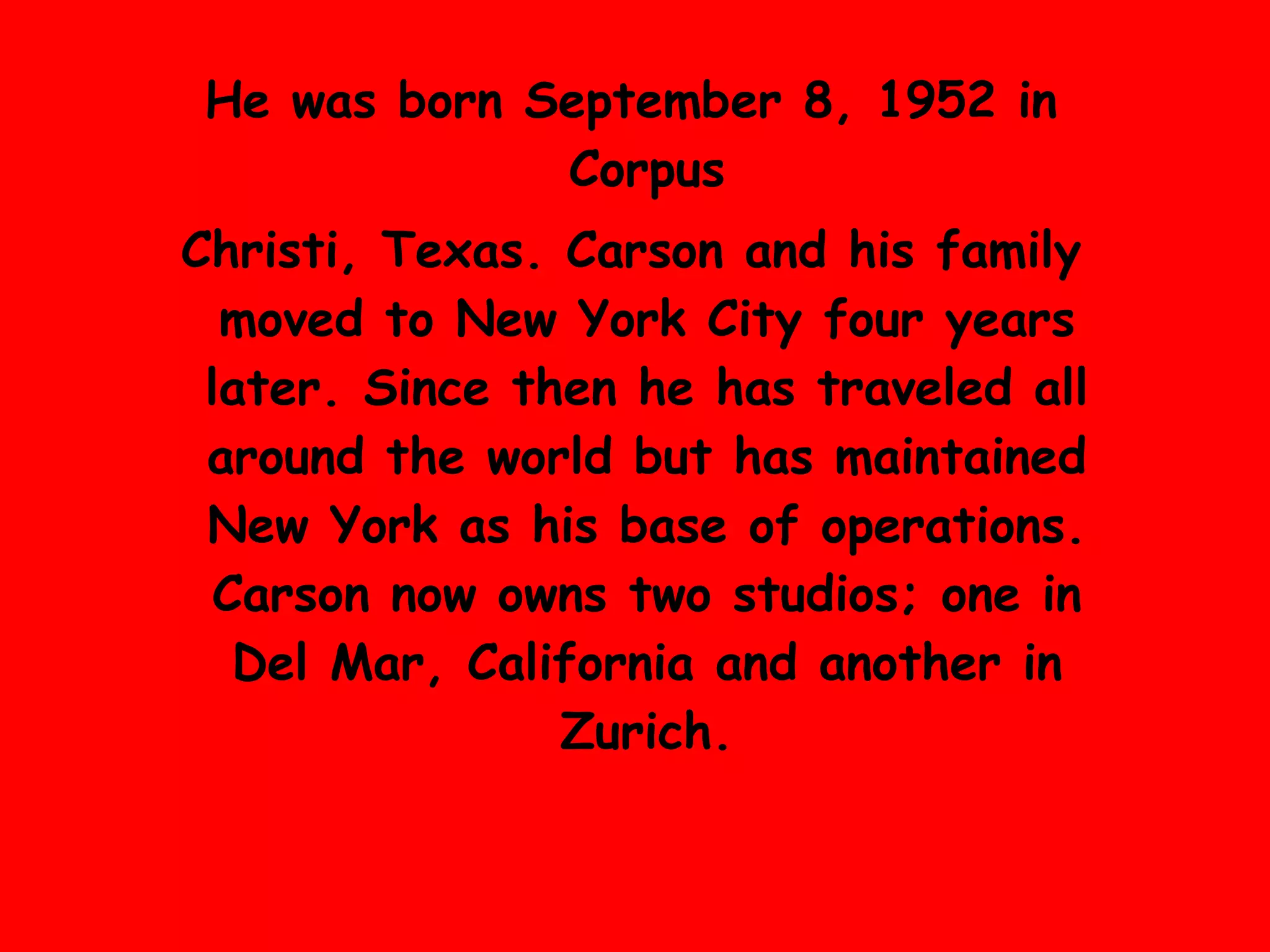 He was born September 8, 1952 in  Corpus Christ i, Texas .  Carson and his family moved to  New York City  four years later .  Since then he has traveled all around the world but has maintained New York as his base of operations .  Carson now owns two studios; one in Del Mar, California and another in Zurich . 