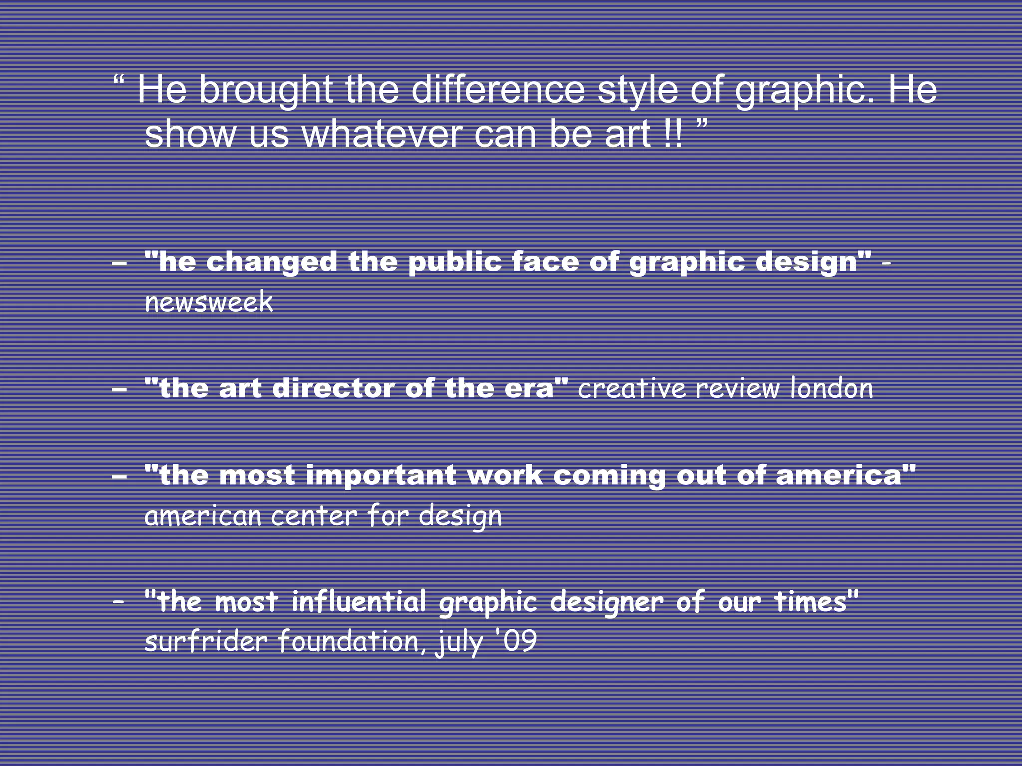 “  He brought the difference style of graphic. He show us whatever can be art !! ” "he changed the public face of graphic design"  -newsweek "the art director of the era"  creative review london "the most important work coming out of america"  american center for design "the most influential graphic designer of our times"  surfrider foundation, july '09 