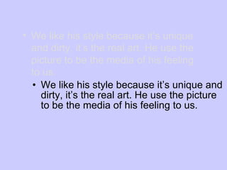 We like his style because it’s unique and dirty, it’s the real art. He use the picture to be the media of his feeling to us. We like his style because it’s unique and dirty, it’s the real art. He use the picture to be the media of his feeling to us. 